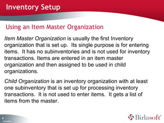 47 
Inventory Setup 
Using an Item Master Organization 
Item Master Organization is usually the first Inventory 
organization that is set up. Its single purpose is for entering 
items. It has no subinventories and is not used for inventory 
transactions. Items are entered in an item master 
organization and then assigned to be used in child 
organizations. 
Child Organization is an inventory organization with at least 
one subinventory that is set up for processing inventory 
transactions. It is not used to enter items. It gets a list of 
items from the master. 
Company Confidential 
 