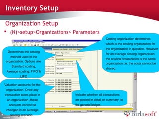 51 
Inventory Setup 
Organization Setup 
 (N)>setup>Organizations> Parameters 
Company Confidential 
Costing organization determines 
which is the costing organization for 
the organization in question. However 
for an average costing organization 
the costing organization is the same 
organization i.e. the costs cannot be 
shared. 
Determines the costing 
method used in the 
organization. Options are 
Standard costing, 
Average costing, FIFO & 
LIFO 
Valuation accounts for the 
organization. Once any 
transaction takes place in 
an organization ,these 
accounts cannot be 
changed in an Average 
costing scenario. 
Indicate whether all transactions 
are posted in detail or summary to 
the general ledger. 
 