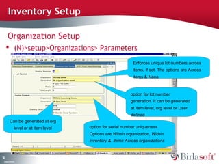 52 
Inventory Setup 
Organization Setup 
 (N)>setup>Organizations> Parameters 
Company Confidential 
Enforces unique lot numbers across 
items, if set. The options are Across 
items & None 
option for lot number 
generation. It can be generated 
at item level, org level or User 
defined 
option for serial number uniqueness. 
Options are Within organization, Within 
inventory & items Across organizations 
Can be generated at org 
level or at item level 
 