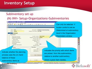 57 
Inventory Setup 
Company Confidential 
Subinventory set up 
(N) INV> Setup>Organizations>Subinventories 
Indicate whether the planning 
process uses the on–hand 
balance of these 
subinventory items as 
available inventory 
Can only be selected if 
locator control is set as 
Determined at subinventory 
level in the Organization 
Parameters window 
indicates the priority with which items 
are picked from this subinventory, 
relative to another subinventory, 
where a given item resides. 
 