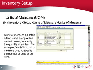 Inventory Setup 
64 
Units of Measure (UOM) 
(N) Inventory>Setup>Units of Measure>Units of Measure 
A unit of measure (UOM) is 
a term used along with a 
numeric value, to specify 
the quantity of an item. For 
example, “each” is a unit of 
measure used to specify 
the number of units of an 
item. 
Company Confidential 
 