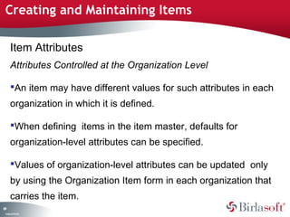 Creating and Maintaining Items 
69 
Item Attributes 
Attributes Controlled at the Organization Level 
An item may have different values for such attributes in each 
organization in which it is defined. 
When defining items in the item master, defaults for 
organization-level attributes can be specified. 
Values of organization-level attributes can be updated only 
by using the Organization Item form in each organization that 
carries the item. 
Company Confidential 
 