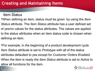 Creating and Maintaining Items 
Item Status 
When defining an item, status must be given by using the Item 
Status attribute. The Item Status attribute has a user defined set 
of yes/no values for the status attributes. The values are applied 
to the status attributes when an item status code is chosen when 
defining an item. 
For example, in the beginning of a product development cycle 
Item Status attribute is set to Prototype with all of the status 
attributes defaulted to yes except for Customer Orders Enabled. 
When the item is ready the Item Status attribute is set to Active to 
allow all functions for the item. 
74 
Company Confidential 
 