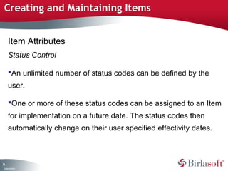 Creating and Maintaining Items 
76 
Item Attributes 
Status Control 
An unlimited number of status codes can be defined by the 
user. 
One or more of these status codes can be assigned to an Item 
for implementation on a future date. The status codes then 
automatically change on their user specified effectivity dates. 
Company Confidential 
 