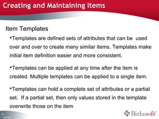Creating and Maintaining Items 
77 
Item Templates 
Templates are defined sets of attributes that can be used 
over and over to create many similar items. Templates make 
initial item definition easier and more consistent. 
Templates can be applied at any time after the item is 
created. Multiple templates can be applied to a single item. 
Templates can hold a complete set of attributes or a partial 
set. If a partial set, then only values stored in the template 
overwrite those on the item 
Company Confidential 
 