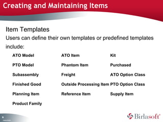 Creating and Maintaining Items 
78 
Item Templates 
Users can define their own templates or predefined templates 
include: 
Company Confidential 
ATO Model ATO Item Kit 
PTO Model Phantom Item Purchased 
Subassembly Freight ATO Option Class 
Finished Good Outside Processing Item PTO Option Class 
Planning Item Reference Item Supply Item 
Product Family 
 