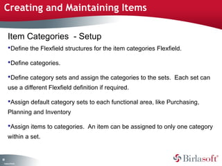 Creating and Maintaining Items 
81 
Item Categories - Setup 
Define the Flexfield structures for the item categories Flexfield. 
Define categories. 
Define category sets and assign the categories to the sets. Each set can 
use a different Flexfield definition if required. 
Assign default category sets to each functional area, like Purchasing, 
Planning and Inventory 
Assign items to categories. An item can be assigned to only one category 
within a set. 
Company Confidential 
 
