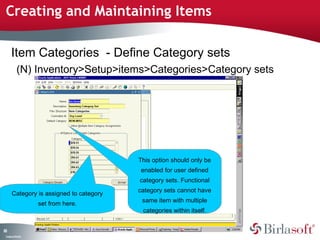 Creating and Maintaining Items 
83 
Item Categories - Define Category sets 
(N) Inventory>Setup>items>Categories>Category sets 
Category is assigned to category 
Company Confidential 
set from here. 
This option should only be 
enabled for user defined 
category sets. Functional 
category sets cannot have 
same item with multiple 
categories within itself. 
 