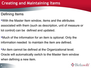 Creating and Maintaining Items 
Defining Items 
With the Master Item window, items and the attributes 
associated with them (such as description, unit of measure or 
lot control) can be defined and updated. 
Much of the information for an item is optional. Only the 
information needed to maintain the item are defined. 
An item cannot be defined at the Organizational level. 
Oracle will automatically switch to the Master Item window 
when defining a new item. 
85 
Company Confidential 
 