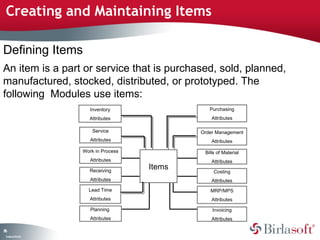 Creating and Maintaining Items 
Defining Items 
An item is a part or service that is purchased, sold, planned, 
manufactured, stocked, distributed, or prototyped. The 
following Modules use items: 
86 
Company Confidential 
Items 
Inventory 
Attributes 
Service 
Attributes 
Work in Process 
Attributes 
Receiving 
Attributes 
Lead Time 
Attributes 
Purchasing 
Attributes 
Order Management 
Attributes 
Bills of Material 
Attributes 
Costing 
Attributes 
MRP/MPS 
Attributes 
Invoicing 
Attributes 
Planning 
Attributes 
 