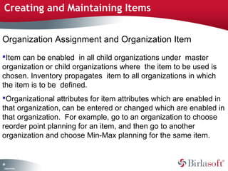 Creating and Maintaining Items 
Organization Assignment and Organization Item 
Item can be enabled in all child organizations under master 
organization or child organizations where the item to be used is 
chosen. Inventory propagates item to all organizations in which 
the item is to be defined. 
Organizational attributes for item attributes which are enabled in 
that organization, can be entered or changed which are enabled in 
that organization. For example, go to an organization to choose 
reorder point planning for an item, and then go to another 
organization and choose Min-Max planning for the same item. 
89 
Company Confidential 
 