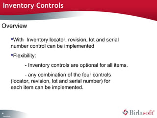 Inventory Controls 
Overview 
99 
Company Confidential 
With Inventory locator, revision, lot and serial 
number control can be implemented 
Flexibility: 
- Inventory controls are optional for all items. 
- any combination of the four controls 
(locator, revision, lot and serial number) for 
each item can be implemented. 
 
