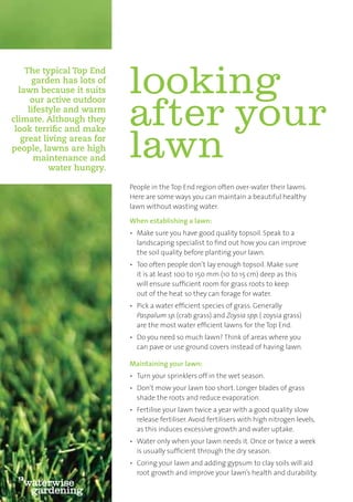 The typical Top End
      garden has lots of
  lawn because it suits
      our active outdoor
                            looking
     lifestyle and warm
climate. Although they
 look terriﬁc and make
                            after your
   great living areas for
people, lawns are high
       maintenance and
           water hungry.
                            lawn
                            People in the Top End region often over-water their lawns.
                            Here are some ways you can maintain a beautiful healthy
                            lawn without wasting water.

                            When establishing a lawn:
                            • Make sure you have good quality topsoil. Speak to a
                              landscaping specialist to ﬁnd out how you can improve
                              the soil quality before planting your lawn.
                            • Too often people don’t lay enough topsoil. Make sure
                              it is at least 100 to 150 mm (10 to 15 cm) deep as this
                              will ensure sufﬁcient room for grass roots to keep
                              out of the heat so they can forage for water.
                            • Pick a water efﬁcient species of grass. Generally
                              Paspalum sp. (crab grass) and Zoysia spp. ( zoysia grass)
                              are the most water efﬁcient lawns for the Top End.
                            • Do you need so much lawn? Think of areas where you
                              can pave or use ground covers instead of having lawn.

                            Maintaining your lawn:
                            • Turn your sprinklers off in the wet season.
                            • Don’t mow your lawn too short. Longer blades of grass
                              shade the roots and reduce evaporation.
                            • Fertilise your lawn twice a year with a good quality slow
                              release fertiliser. Avoid fertilisers with high nitrogen levels,
                              as this induces excessive growth and water uptake.
                            • Water only when your lawn needs it. Once or twice a week
                              is usually sufﬁcient through the dry season.
                            • Coring your lawn and adding gypsum to clay soils will aid
                              root growth and improve your lawn’s health and durability.
 12
   waterwise
    gardening
 