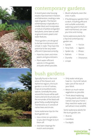 contemporary gardens
                  In recent years new housing       • Mulch all plants, even the
                  estates have boomed in Darwin       ones in pots.
                  and Palmerston, creating a new    • If building your garden from
                  style of garden. The Darwin         scratch, installing efﬁcient
                  contemporary is typically on a      and suitable automatic
                  smaller block and incorporates      watering systems that are
                  a mixture of potted and garden      well maintained, can save
                  bed plants, some lawn as well       you time and money.
                  as ground covers, pavers and
                  water features.                   Some waterwise plants for
                                                    a Top End contemporary
                  These gardens are designed        garden are:
                  to be low maintenance and
                                                    • Cycads         • Yuccas
                  simple in style. They have the
                  potential to be very water        • Pony Tails     • Agaves
                  efﬁcient if planned correctly:    • Spider Lily    • Rhoeo
                  • Have less lawn and more         • Natives        • Vincas
                    pavers and groundcovers.        • Dianella       • Draceanas
                  • Plant water-efﬁcient            • Liriope
                    species in the garden
photo courtesy
of in-scape-out     and pots where possible.



                  bush gardens
                  Typically found in the rural      • Only water what you
                  areas of the Darwin and             have to – try to let nature
                  Katherine regions, the bush         take care of the rest of
                  garden is a mix of natives,         your block.
                  tropical and potted exotic        • Retain as much native
                  species. Generally the areas        vegetation as possible.
                  around the house will be well
                                                    • Think about replacing
                  manicured and structured, and
                                                      thirsty plants with suitable
                  the remainder of the block will
                                                      natives near your home –
                  grow freely, usually being low
                                                      they need less water and
                  maintenance as it consists of
                                                      will attract more wildlife.
                  native trees and shrubs.
                                                    Some waterwise plants for
                  Some waterwise tips for the
                                                    the bush garden are:
                  bush garden are:
                                                    • Acacias
                  • Use a timer on sprinklers
                    so you don’t forget to turn     • Grevilleas
                    them off.                       • Eucalypts
                  • Use lawn clippings for
                    mulch and compost.
                                                                                     19
                                                                    waterwise
                                                                     gardening
 