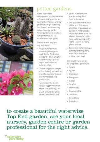 potted gardens
              As the apartment                • Select water efﬁcient
              development boom continues        species – they don’t
              in Darwin, many people are        have to be native.
              leaving their houses and big    • Use a saucer on the base
              gardens for high-rise living.     of the pot. This keeps
              This doesn’t mean missing         your ﬂoor or pavers clean,
              out on having a garden.           as well as holding extra
              Potted gardens are practical,     moisture for the plant to
              transportable, easy to            absorb. Be careful not to
              maintain and look great.          have water permanently
              These tips will help you          in the saucers as many
              stay waterwise:                   plants will rot.

              • Pot your plants into a        • Remember to fertilise your
                premium potting mix             potted plants regularly
                made to the Australian          with a suitable slow
                Standard – it has a higher      release plant food.
                water holding capacity
                                              Some waterwise plants
                so you won’t need to
                                              for the potted garden are:
                water as often.
                                              • Cycads
              • Choose larger and deeper
                pots – shallow pots will be   • Agaves
                prone to greater moisture     • Draceanas
                loss from breeze and          • Frangipani
                evaporation.
                                              • Yuccas
              • Hand water the plants
                                              • Pony Tail
                using a trigger nozzle on
                a hose or a watering can.     • Bromeliads

              • Mulch around the plant        • Bougainvillea
                base to retain moisture.      • Jade Plant
                                              • Desert Rose
                                              • Succulents




 to create a beautiful waterwise
 Top End garden, see your local
 nursery, garden centre or garden
 professional for the right advice.
20
 waterwise
  gardening
 