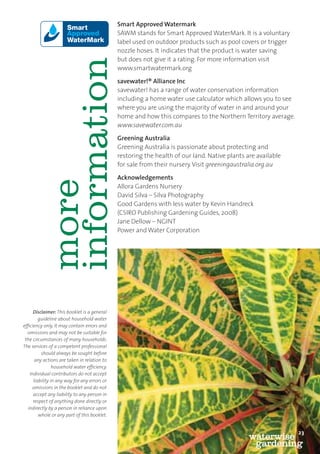 Smart Approved Watermark
                                                   SAWM stands for Smart Approved WaterMark. It is a voluntary
                                                   label used on outdoor products such as pool covers or trigger
                                                   nozzle hoses. It indicates that the product is water saving
                                                   but does not give it a rating. For more information visit




                   information
                                                   www.smartwatermark.org

                                                   savewater!® Alliance Inc
                                                   savewater! has a range of water conservation information
                                                   including a home water use calculator which allows you to see
                                                   where you are using the majority of water in and around your
                                                   home and how this compares to the Northern Territory average.
                                                   www.savewater.com.au

                                                   Greening Australia
                                                   Greening Australia is passionate about protecting and
                                                   restoring the health of our land. Native plants are available
                                                   for sale from their nursery. Visit greeningaustralia.org.au

                                                   Acknowledgements
                   more


                                                   Allora Gardens Nursery
                                                   David Silva – Silva Photography
                                                   Good Gardens with less water by Kevin Handreck
                                                   (CSIRO Publishing Gardening Guides, 2008)
                                                   Jane Dellow – NGINT
                                                   Power and Water Corporation




          Disclaimer: This booklet is a general
             guideline about household water
     efﬁciency only. It may contain errors and
       omissions and may not be suitable for
      the circumstances of many households.
     The services of a competent professional
              should always be sought before
           any actions are taken in relation to
                     household water efﬁciency.
        Individual contributors do not accept
          liability in any way for any errors or
         omissions in the booklet and do not
          accept any liability to any person in
          respect of anything done directly or
       indirectly by a person in reliance upon
             whole or any part of this booklet.

23
                                                                                                                   23
                                                                                                    waterwise
                                                                                                     gardening
 