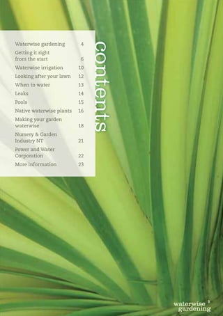 contents
Waterwise gardening        4
Getting it right
from the start             6
Waterwise irrigation      10
Looking after your lawn   12
When to water             13
Leaks                     14
Pools                     15
Native waterwise plants   16
Making your garden
waterwise                 18
Nursery & Garden
Industry NT               21
Power and Water
Corporation               22
More information          23




                                                   3
                                          waterwise
                                           gardening
 