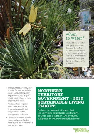 when
                                                         to water?
                                                         The best time to water
                                                         your garden is between
                                                         dusk and dawn. The
                                                         optimum time to water
                                                         is early morning prior to
                                                         sunrise, as the water will
                                                         be available to the plant
                                                         during the day when it
                                                         is needed.




• Plan your reticulation system
  to cater for your immediate
  needs and possible garden
                                  NORTHERN
  expansion. Draw a map of        TERRITORY
  your irrigation lines to make
  maintenance easier.
                                  GOVERNMENT – 2030
• Visit your local irrigation
                                  SUSTAINABLE LIVING
  specialist for advice on        TARGET:
  the most water efﬁcient
                                  Reduce the amount of water that
  irrigation and water
                                  the Territory households use by 20%
  management programs.
                                  by 2015 and a further 10% by 2020,
• Think about how much lawn
                                  compared to 2009 consumption levels.
  you actually need. Garden
  beds require less maintenance
  and use less water.
                                                                                      5
                                                                  waterwise
                                                                   gardening
 