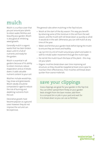 mulch
Mulch is a surface cover that    The general rules when mulching in the Top End are:
you put around your plants       • Mulch at the start of the dry season. This way you beneﬁt
to retain water, fertilise and     by retaining some of the moisture in the soil from the wet
beautify your garden. Mulch        season, and the mulch will not break down as quickly as what
is also good at inhibiting         it would do in the wet. Otherwise, you can still mulch at any
weed growth.                       time of the year.
Generally mulch is organic       • Water and fertilise your garden beds before laying the mulch
waste that has been broken         to ensure they are moist and healthy.
down until it is full of         • Lay 150 mm (15 cm) of mulch around your plant and water in
nutrients and ready for            well to initiate water movement through the mulch layer.
the garden.
                                 • Do not let the mulch touch the base of the plant – this may
Mulch is essential in all          rot your plant.
gardens because of its ability   • Organic mulches break down over time improving soil
to retain moisture, reduce         structure, so they should be reapplied at least once a year to
evaporation and as it breaks       maintain their effectiveness. Finer mulches will break down
down, it adds valuable             quicker than coarse materials.
nutrient content to your soil.

Mulches include woodchips,
hay, straw and greenwaste.
Mulch ideally should be             save your clippings
composted or aged to reduce         Grass clippings are great for your garden in the Top End.
the risk of burning and             You can either spread them ﬁnely on your garden
depleting nutrients from            beds straight from the lawn mower, add them
the soil.                           to a compost bin or pile in your yard and wait for
Decorative gravels have             it to break down so you can use as fertiliser.
become popular as a ground
cover however they do not
improve the soil and can
be expensive.




                                                                                                    7
                                                                                 waterwise
                                                                                  gardening
 