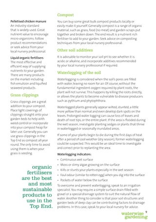 Compost
Pelletised chicken manure       You can buy some great bulk compost products locally or
An industry standard            easily make it yourself. Generally compost is a range of organic
that is widely used. Great      material, such as grass, food (no meat) and garden scraps put
nutrient value to encourage     together and broken down. The end result is a nutrient rich
micro-organisms. Follow         fertiliser to add to your garden. Seek advice on composting
product recommendations         techniques from your local nursery professional.
or seek advice from your
local nursery professional.     Other soil additives
Liquid organic fertilisers      It is advisable to monitor your soil pH to see whether it is
The most effective and          acidic or alkaline, and incorporate additives recommended
efﬁcient way of supplying       by your local nursery professional if required.
nutrients to your garden.
                                Waterlogging of the soil
There are many products
on the market including         Waterlogging is considered when the soil’s pores are ﬁlled
ﬁsh emulsion and liquiﬁed       with water, leaving no room for air. Of course, without the
seaweed products.               fundamental ingredient oxygen required by plant roots, the
                                plant will not survive. This happens by killing the roots directly,
Grass clippings                 or allows the plants to become vulnerable to disease producers
Grass clippings are a great     such as pythium and phytophthora.
addition to your compost.       Waterlogged plants generally appear wilted, stunted, a little
Place light coverings of        more yellow than normal and even develop dark spots on the
clippings straight onto your    leaves. Prolonged water logging can cause loss of leaves and
garden beds to help with        death of root tips, or the entire plant. If the area is ﬂooded during
weed control or incorporate     the wet season, investigate planting sedges or plants that thrive
into your compost heap for      in waterlogged or seasonally inundated areas.
later use. Generally you can
use grass clippings in the      If some of your plants begin to die during the ﬁrst days of heat
Top End as compost all year     after a period of cool weather (dry season), former waterlogging
round. The only time to avoid   could be suspected. This would be an ideal time to investigate
using them is when your         and correct prior to replanting the area.
grass is seeding.               Waterlogging indicators:
                                • Continuous wet surface
                                • Moss or slimy algae growing on the surface
            organic             • Kills or stunts your plants especially in the wet season
          fertilisers           • Foul odour (similar to rotten egg) when you dig into the surface
        are the best            • Pockets of water below the surface
           and most             To overcome and prevent waterlogging, speak to an irrigation
        sustainable             specialist. You may require a simple surface drain ﬁlled with
        products to             gravel or a special drainage system to suit the natural ﬂow of
                                water. Another thing to consider is that poor soil structures and
          use in the            garden beds of deep clay can be contributing factors to drainage
           Top End.             problems. In this case, speak to your local nursery for advice.
                                                                                                        9
                                                                                  waterwise
                                                                                   gardening
 