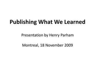 Publishing What We LearnedPresentation by Henry ParhamMontreal, 18 November 2009 