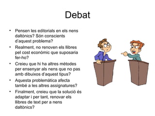 Debat Pensen les editorials en els nens daltònics? Són conscients d’aquest problema? Realment, no renoven els llibres pel cost econòmic que suposaria fer-ho? Creieu que hi ha altres mètodes per ensenyar als nens que no pas amb dibuixos d’aquest tipus? Aquesta problemàtica afecta també a les altres assignatures? Finalment, creieu que la solució és adaptar i per tant, renovar els llibres de text per a nens daltònics? 