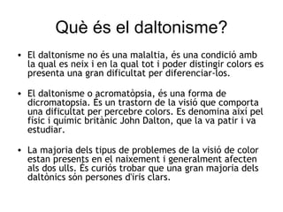 Què és el daltonisme? El daltonisme no és una malaltia, és una condició amb la qual es neix i en la qual tot i poder distingir colors es presenta una gran dificultat per diferenciar-los. El daltonisme o acromatòpsia, és una forma de dicromatopsia. És un trastorn de la visió que comporta una dificultat per percebre colors. Es denomina així pel físic i químic britànic John Dalton, que la va patir i va estudiar. La majoria dels tipus de problemes de la visió de color estan presents en el naixement i generalment afecten als dos ulls. És curiós trobar que una gran majoria dels daltònics són persones d'iris clars.  