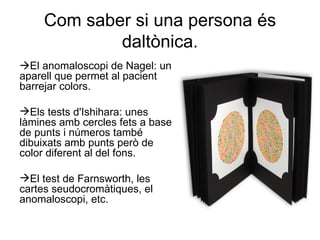 Com saber si una persona és daltònica .  El anomaloscopi de Nagel: un aparell que permet al pacient barrejar colors. Els tests d'Ishihara: unes làmines amb cercles fets a base de punts i números també dibuixats amb punts però de color diferent al del fons. El test de Farnsworth, les cartes seudocromàtiques, el anomaloscopi, etc.  