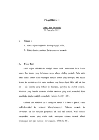 PRAKTIKUM I
Difusi dan Osmosis
28 Desember 2015
I. Tujuan :
1. Untuk dapat mengetahui berlangsungnya difusi.
2. Untuk dapat mengetahui berlangsungnya osmosis.
II. Dasar Teori
Difusi dapat didefinisikan sebagai usaha untuk meniadakan beda kadar
antara dua larutan yang berbatasan tanpa adanya dinding pemisah. Pada akhir
difusi kedua larutan akan bercampur menjadi larutan yang homogen. Jika kedua
larutan itu terpisahkan oleh suatu membran yang hanya dapat dilalui oleh air dan
zat – zat tertentu yang terlarut di dalamnya, peristiwa itu disebut osmosis.
Membran yang bersifat demikian disebut membran yang semi permeabel, lebih
tepat kalau disebut selektif permeabel ( Hartono, S. 2007 : 85 ).
Osmosis dari perkataan os = lubang dan movea = to move = pindah. Difusi
molekul-molekul itu melewati lubang-lubang/pori. Tekanan osmosis itu
sebenarnya tak lain hanyalah pernyataan lain dari nilai osmosis. Nilai osmosis
menyatakan sesuatu yang masih statis, sedangkan tekanan osmosis adalah
pelaksanaan dari nilai osmosis ( Dwijoseputro. 1980 : 62-63 ).
 