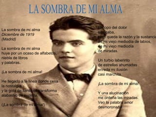 La sombra de mi alma
Diciembre de 1919
(Madrid)
La sombra de mi alma
huye por un ocaso de alfabetos,
niebla de libros
y palabras.
¡La sombra de mi alma!
He llegado a la línea donde cesa
la nostalgia,
y la gota de llanto se transforma
alabastro de espíritu.
(¡La sombra de mi alma!)
El copo del dolor
se acaba,
pero queda la razón y la sustancia
de mi viejo mediodía de labios,
de mi viejo mediodía
de miradas.
Un turbio laberinto
de estrellas ahumadas
enreda mi ilusión
casi marchita.
¡La sombra de mi alma!
Y una alucinación
me ordeña las miradas.
Veo la palabra amor
desmoronada.
 