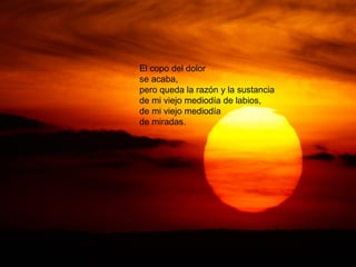 El copo del dolor
se acaba,
pero queda la razón y la sustancia
de mi viejo mediodía de labios,
de mi viejo mediodía
de miradas.
 