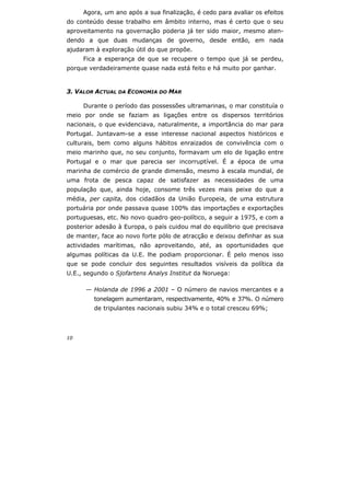 10
Agora, um ano após a sua finalização, é cedo para avaliar os efeitos
do conteúdo desse trabalho em âmbito interno, mas é certo que o seu
aproveitamento na governação poderia já ter sido maior, mesmo aten-
dendo a que duas mudanças de governo, desde então, em nada
ajudaram à exploração útil do que propõe.
Fica a esperança de que se recupere o tempo que já se perdeu,
porque verdadeiramente quase nada está feito e há muito por ganhar.
3. VALOR ACTUAL DA ECONOMIA DO MAR
Durante o período das possessões ultramarinas, o mar constituía o
meio por onde se faziam as ligações entre os dispersos territórios
nacionais, o que evidenciava, naturalmente, a importância do mar para
Portugal. Juntavam-se a esse interesse nacional aspectos históricos e
culturais, bem como alguns hábitos enraizados de convivência com o
meio marinho que, no seu conjunto, formavam um elo de ligação entre
Portugal e o mar que parecia ser incorruptível. É a época de uma
marinha de comércio de grande dimensão, mesmo à escala mundial, de
uma frota de pesca capaz de satisfazer as necessidades de uma
população que, ainda hoje, consome três vezes mais peixe do que a
média, per capita, dos cidadãos da União Europeia, de uma estrutura
portuária por onde passava quase 100% das importações e exportações
portuguesas, etc. No novo quadro geo-político, a seguir a 1975, e com a
posterior adesão à Europa, o país cuidou mal do equilíbrio que precisava
de manter, face ao novo forte pólo de atracção e deixou definhar as sua
actividades marítimas, não aproveitando, até, as oportunidades que
algumas políticas da U.E. lhe podiam proporcionar. É pelo menos isso
que se pode concluir dos seguintes resultados visíveis da política da
U.E., segundo o Sjofartens Analys Institut da Noruega:
— Holanda de 1996 a 2001 – O número de navios mercantes e a
tonelagem aumentaram, respectivamente, 40% e 37%. O número
de tripulantes nacionais subiu 34% e o total cresceu 69%;
 
