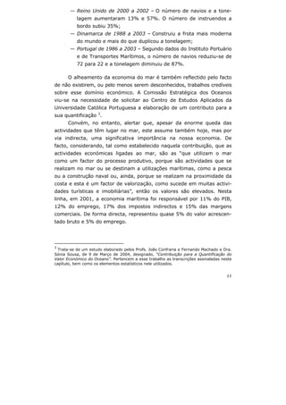 11
— Reino Unido de 2000 a 2002 – O número de navios e a tone-
lagem aumentaram 13% e 57%. O número de instruendos a
bordo subiu 35%;
— Dinamarca de 1988 a 2003 – Construiu a frota mais moderna
do mundo e mais do que duplicou a tonelagem;
— Portugal de 1986 a 2003 – Segundo dados do Instituto Portuário
e de Transportes Marítimos, o número de navios reduziu-se de
72 para 22 e a tonelagem diminuiu de 87%.
O alheamento da economia do mar é também reflectido pelo facto
de não existirem, ou pelo menos serem desconhecidos, trabalhos credíveis
sobre esse domínio económico. A Comissão Estratégica dos Oceanos
viu-se na necessidade de solicitar ao Centro de Estudos Aplicados da
Universidade Católica Portuguesa a elaboração de um contributo para a
sua quantificação 3
.
Convém, no entanto, alertar que, apesar da enorme queda das
actividades que têm lugar no mar, este assume também hoje, mas por
via indirecta, uma significativa importância na nossa economia. De
facto, considerando, tal como estabelecido naquela contribuição, que as
actividades económicas ligadas ao mar, são as “que utilizam o mar
como um factor do processo produtivo, porque são actividades que se
realizam no mar ou se destinam a utilizações marítimas, como a pesca
ou a construção naval ou, ainda, porque se realizam na proximidade da
costa e esta é um factor de valorização, como sucede em muitas activi-
dades turísticas e imobiliárias”, então os valores são elevados. Nesta
linha, em 2001, a economia marítima foi responsável por 11% do PIB,
12% do emprego, 17% dos impostos indirectos e 15% das margens
comerciais. De forma directa, representou quase 5% do valor acrescen-
tado bruto e 5% do emprego.
3
Trata-se de um estudo elaborado pelos Profs. João Confraria e Fernando Machado e Dra.
Sónia Sousa, de 9 de Março de 2004, designado, “Contribuição para a Quantificação do
Valor Económico do Oceano”. Pertencem a esse trabalho as transcrições assinaladas neste
capítulo, bem como os elementos estatísticos nele utilizados.
 