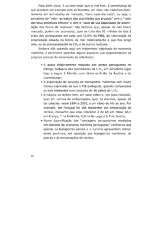 12
Para além disso, é curioso notar que o mar tem, à semelhança do
que acontece por exemplo com as florestas, um valor não traduzível direc-
tamente em actividades de mercado, “bens sem mercado”, ou seja, o
somatório do “valor recreativo das actividades que propicia” com o “valor
dos seus benefícios cénicos” e com o “valor da sua capacidade de assimi-
lação dos fluxos de resíduos”. São factores que, apesar de não terem
mercado, podem ser estimados, quer se trate dos 55 milhões de idas à
praia dos portugueses em cada ano (0,6% do PIB), da valorização da
propriedade situada na frente de mar relativamente à que fica longe
dele, ou do processamento de CO2 e de outros resíduos.
Embora não cabendo aqui um tratamento detalhado da economia
marítima, é pertinente salientar alguns aspectos que surpreenderam os
próprios autores do documento de referência:
• A quota relativamente reduzida dos portos portugueses no
tráfego portuário das mercadorias da U.E., em penúltimo lugar
logo a seguir à Irlanda, com óbvia exclusão da Áustria e do
Luxemburgo;
• A exportação de serviços de transportes marítimos tem muito
menos expressão do que o PIB português, quando comparados
os dois elementos num conjunto de 16 países da U.E.;
• A náutica de recreio tem, em valor relativo, um peso reduzido,
quer em termos de embarcações, quer de marinas, apesar de
ter crescido, entre 1994 e 2003, a um ritmo de 9% ao ano. Por
exemplo, em Portugal há 188 habitantes por embarcação de
recreio, enquanto que esse indicador é de 68 em Itália, 66,5
em França, 7 na Finlândia, 6,8 na Noruega e 6,7 na Suécia;
• Numa quantificação das “vantagens comparativas reveladas
em sectores da economia marítima portuguesa” verifica-se que
apenas os transportes aéreos e o turismo apresentam indica-
dores positivos, em oposição aos transportes marítimos, às
pescas e às embarcações de recreio.
 