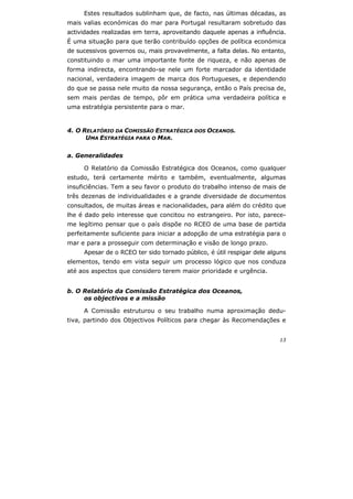 13
Estes resultados sublinham que, de facto, nas últimas décadas, as
mais valias económicas do mar para Portugal resultaram sobretudo das
actividades realizadas em terra, aproveitando daquele apenas a influência.
É uma situação para que terão contribuído opções de política económica
de sucessivos governos ou, mais provavelmente, a falta delas. No entanto,
constituindo o mar uma importante fonte de riqueza, e não apenas de
forma indirecta, encontrando-se nele um forte marcador da identidade
nacional, verdadeira imagem de marca dos Portugueses, e dependendo
do que se passa nele muito da nossa segurança, então o País precisa de,
sem mais perdas de tempo, pôr em prática uma verdadeira política e
uma estratégia persistente para o mar.
4. O RELATÓRIO DA COMISSÃO ESTRATÉGICA DOS OCEANOS.
UMA ESTRATÉGIA PARA O MAR.
a. Generalidades
O Relatório da Comissão Estratégica dos Oceanos, como qualquer
estudo, terá certamente mérito e também, eventualmente, algumas
insuficiências. Tem a seu favor o produto do trabalho intenso de mais de
três dezenas de individualidades e a grande diversidade de documentos
consultados, de muitas áreas e nacionalidades, para além do crédito que
lhe é dado pelo interesse que concitou no estrangeiro. Por isto, parece-
me legítimo pensar que o país dispõe no RCEO de uma base de partida
perfeitamente suficiente para iniciar a adopção de uma estratégia para o
mar e para a prosseguir com determinação e visão de longo prazo.
Apesar de o RCEO ter sido tornado público, é útil respigar dele alguns
elementos, tendo em vista seguir um processo lógico que nos conduza
até aos aspectos que considero terem maior prioridade e urgência.
b. O Relatório da Comissão Estratégica dos Oceanos,
os objectivos e a missão
A Comissão estruturou o seu trabalho numa aproximação dedu-
tiva, partindo dos Objectivos Políticos para chegar às Recomendações e
 