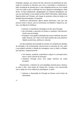 14
Propostas. Aqueles, em número de três, decorrem do preâmbulo da reso-
lução do Conselho de Ministros que criou a Comissão e constituíram a
base conceptual de partida para o auto estabelecimento de uma missão
e de uma visão e para a definição de cinco Objectivos Estratégicos. Estes
foram, na fase subsequente, desagregados em Vectores Estratégicos, por
sua vez submetidos a uma análise do tipo SWOT (Strenghts, Weaknesses,
Opportunities and Threats), até chegar às grandes Linhas de Acção e às
aludidas Recomendações e Propostas.
Justifica-se individualizar alguns destes elementos, sem que isso
procure evitar a leitura, que se recomenda, do Relatório. Repare-se, por
isso, nos Objectivos Políticos:
• Valorizar a importância estratégica do Mar para Portugal;
• Dar prioridade a assuntos do Oceano e projectar internacional-
mente essa prioridade;
• Prosseguir uma gestão sustentada das zonas marítimas sob juris-
dição nacional, com vista a tirar pleno partido das suas potencia-
lidades económicas, políticas e culturais.
Um dos propósitos da Comissão foi suscitar um ambiente de atenção,
de aceitação e de compreensão nacional para os assuntos do mar, para
o que poderá contribuir a difusão de mensagens, como a Visão e a Missão,
que apontou, respectivamente:
• “Um Oceano, saudável, sustentável e seguro é o principal activo
físico e sócio-cultural de Portugal”;
• “Destacar Portugal como uma nação marítima da União
Europeia”.
Propriamente, o desenho de uma estratégia nacional para o Oceano,
ou para o Mar, como gosto de chamar-lhe, começa a ser estruturada
com a opção por cinco objectivos estratégicos, a saber:
I. Valorizar a Associação de Portugal ao Oceano como Factor de
Identidade;
 