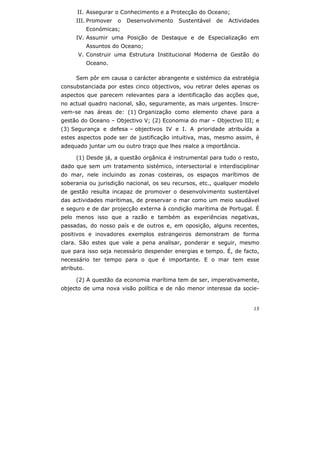 15
II. Assegurar o Conhecimento e a Protecção do Oceano;
III. Promover o Desenvolvimento Sustentável de Actividades
Económicas;
IV. Assumir uma Posição de Destaque e de Especialização em
Assuntos do Oceano;
V. Construir uma Estrutura Institucional Moderna de Gestão do
Oceano.
Sem pôr em causa o carácter abrangente e sistémico da estratégia
consubstanciada por estes cinco objectivos, vou retirar deles apenas os
aspectos que parecem relevantes para a identificação das acções que,
no actual quadro nacional, são, seguramente, as mais urgentes. Inscre-
vem-se nas áreas de: (1) Organização como elemento chave para a
gestão do Oceano – Objectivo V; (2) Economia do mar – Objectivo III; e
(3) Segurança e defesa – objectivos IV e I. A prioridade atribuída a
estes aspectos pode ser de justificação intuitiva, mas, mesmo assim, é
adequado juntar um ou outro traço que lhes realce a importância.
(1) Desde já, a questão orgânica é instrumental para tudo o resto,
dado que sem um tratamento sistémico, intersectorial e interdisciplinar
do mar, nele incluindo as zonas costeiras, os espaços marítimos de
soberania ou jurisdição nacional, os seu recursos, etc., qualquer modelo
de gestão resulta incapaz de promover o desenvolvimento sustentável
das actividades marítimas, de preservar o mar como um meio saudável
e seguro e de dar projecção externa à condição marítima de Portugal. É
pelo menos isso que a razão e também as experiências negativas,
passadas, do nosso país e de outros e, em oposição, alguns recentes,
positivos e inovadores exemplos estrangeiros demonstram de forma
clara. São estes que vale a pena analisar, ponderar e seguir, mesmo
que para isso seja necessário despender energias e tempo. É, de facto,
necessário ter tempo para o que é importante. E o mar tem esse
atributo.
(2) A questão da economia marítima tem de ser, imperativamente,
objecto de uma nova visão política e de não menor interesse da socie-
 