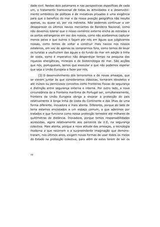 16
dade civil. Nestes dois patamares e nas perspectivas específicas de cada
um, o tratamento transversal de todas as actividades e o desenvolvi-
mento simbiótico de políticas e de iniciativas privadas é uma exigência
para que o benefício do mar e da nossa posição geográfica não resulte
apenas, ou quase só, por via indirecta. Não podemos continuar a ver
desaparecer os últimos navios mercantes de Bandeira Nacional, como
não devemos tolerar que o nosso comércio externo encha as estradas e
os portos estrangeiros em vez dos nossos, como não aceitaremos capturar
menos peixe e que outros o façam por nós em águas que julgávamos
nossas, como temos de voltar a construir mais navios nos nossos
estaleiros, em vez de apenas os comprarmos fora, como temos de levar
os turistas a usufruírem das águas e do fundo do mar em adição à linha
de costa, como é imperativo não desperdiçar tempo na pesquisa das
riquezas energéticas, minerais e de biotecnologia do mar. São acções
que nós, portugueses, temos que executar e que não podemos esperar
que seja a União Europeia a fazer por nós.
(3) O desenvolvimento dos terrorismos e de novas ameaças, que
se vieram juntar às que consideramos clássicas, tornaram obsoletos e
até inúteis ou perniciosos conceitos como fronteiras físicas de segurança
e distinção entre segurança externa e interna. Por outro lado, a nova
circunstância de a fronteira marítima de Portugal ser, simultaneamente,
fronteira da União Europeia obriga a encarar a protecção do país
relativamente à longa linha de costa do Continente e das Ilhas de uma
forma diferente, inovadora e mais atenta. Diferente, porque do lado de
terra estamos encostados a um espaço comum, a que aderimos por
tratados e que funciona como nossa protecção terrestre até milhares de
quilómetros de distância. Inovadora, porque temos responsabilidades
acrescidas, agora relativamente aos parceiros da U.E, na segurança
colectiva. Mais atenta, porque a nova atitude das ameaças, a tecnologia
moderna a que recorrem e a surpreendente imaginação que demons-
traram, nos últimos anos, exigem novas formas de usar todos os meios
do Estado na protecção colectiva, para além de estes terem de ser os
 