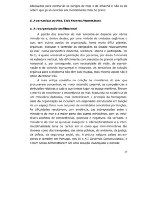 17
adequados para contrariar os perigos de hoje e de amanhã e não os de
ontem que já só existem em mentalidades fora de prazo.
5. A ESTRATÉGIA DO MAR. TRÊS FRENTES PRIORITÁRIAS
a. A reorganização institucional
A gestão dos assuntos do mar encontra-se dispersa por vários
ministérios e, dentro destes, por uma miríade de unidades orgânicas o
que, sem outros apoios de organização, torna muito difícil planear,
organizar, executar e controlar as obrigações do Estado relativamente
ao mar, numa perspectiva moderna, sistémica, aberta e participada. De
facto, a quase universal organização dos governos, por áreas funcionais
de estrutura vertical, lida dificilmente com assuntos de grande amplitude
horizontal e, por conseguinte, com necessidade de visão, de coorde-
nação e de controlo transversal e integrado. As tentativas de solução
orgânica para o problema não têm sido muitas, mas mesmo assim não é
difícil identificar três.
A mais antiga consistiu na criação de ministérios do mar que
procuravam concentrar, na maior extensão possível, as competências e
atribuições relativas a tudo o que tivesse lugar no espaço marítimo. Tinham
o mérito de reconhecer a importância do mar, traduzida na existência de
um ministério dedicado, mas contrariavam o princípio da homogenei-
dade da organização ao incluírem um organismo estruturado em função
de um espaço físico num conjunto de ministérios concebidos por funções.
As dificuldades resultavam, com evidência, das sobreposições entre o
ministério do mar e a maior parte dos outros ministérios, com os inevi-
táveis conflitos de competências, positivos e negativos. Na verdade, o
ministério do mar se quisesse assegurar a intersectorialidade e a inter-
disciplinaridade teria de conter em si como que mini-ministérios tão
diversos como dos transportes, das obras públicas, do ambiente, da justiça,
da defesa, da segurança social, etc. A prática nalguns países estran-
geiros e também em Portugal, nos IX e XII Governos Constitucionais, e
o bom senso demonstraram ser uma solução inadequada e ineficaz.
 