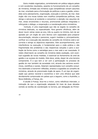 18
Outro modelo organizativo, correntemente em prática nalguns países
e com excelentes resultados, assenta no funcionamento de um conselho
de ministros, limitado aos ministros cujas competências versam assuntos
do mar, orientado para a formulação de políticas e para a gestão, enten-
dida como planeamento, organização, execução e controlo, do mar. Este
órgão não cria novas tutelas nem modifica competências políticas, mas
obriga a estrutura já existente a concentrar a atenção nos assuntos do
mar, áreas envolventes e recursos, promovendo políticas integradas e
reforçando o diálogo, a cooperação e a coordenação entre ministérios.
Contudo, é uma organização que não se esgota no conselho de
ministros dedicado, ou especializado. Para garantir eficiência, além de
dever reunir várias vezes ao ano, três ou quatro no mínimo, tem de ser
apoiado por um órgão de cariz técnico com capacidade para preparar
documentação, estudos e pareceres, sugerir medidas e, principalmente,
verificar se a execução das decisões do conselho de ministros está a ser
correcta e atinge os objectivos esperados. Este acompanhamento, sem
interferência na execução, é fundamental para a visão prática e não
fragmentada dos problemas e das respectivas soluções e para a ava-
liação da forma como a estratégia para o mar está a ser executada. O
relato (feed-back) ao conselho de ministros desta avaliação, com even-
tual sugestão de novas medidas, é essencial ao fechamento do anel da
gestão e ao sucesso do modelo. Este deve, ainda, dispor de uma terceira
componente. É a que tem a ver com a participação no processo de
gestão do mar também da sociedade civil, através dos sectores econó-
micos, científicos e sociais. Estariam representados num conselho consul-
tivo destinado a transmitir reflexões, anseios e sugestões ao conselho de
ministros, através do preconizado órgão de apoio. É um tipo de organi-
zação que parece racional e económico e tem uma eficácia que está
devidamente comprovada em países que a seguem, como a Austrália, a
Nova-Zelândia, a França, etc.
A alusão à França, leva-me a incluir, como referência intercalar, a
indicação de que a organização adoptada há mais de duas décadas
comete as tarefas de coordenação no terreno, por delegação do Primei-
 
