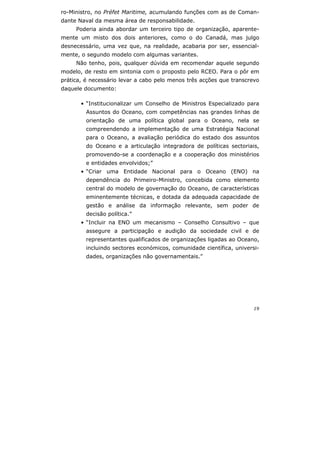 19
ro-Ministro, no Préfet Maritime, acumulando funções com as de Coman-
dante Naval da mesma área de responsabilidade.
Poderia ainda abordar um terceiro tipo de organização, aparente-
mente um misto dos dois anteriores, como o do Canadá, mas julgo
desnecessário, uma vez que, na realidade, acabaria por ser, essencial-
mente, o segundo modelo com algumas variantes.
Não tenho, pois, qualquer dúvida em recomendar aquele segundo
modelo, de resto em sintonia com o proposto pelo RCEO. Para o pôr em
prática, é necessário levar a cabo pelo menos três acções que transcrevo
daquele documento:
• “Institucionalizar um Conselho de Ministros Especializado para
Assuntos do Oceano, com competências nas grandes linhas de
orientação de uma política global para o Oceano, nela se
compreendendo a implementação de uma Estratégia Nacional
para o Oceano, a avaliação periódica do estado dos assuntos
do Oceano e a articulação integradora de políticas sectoriais,
promovendo-se a coordenação e a cooperação dos ministérios
e entidades envolvidos;”
• “Criar uma Entidade Nacional para o Oceano (ENO) na
dependência do Primeiro-Ministro, concebida como elemento
central do modelo de governação do Oceano, de características
eminentemente técnicas, e dotada da adequada capacidade de
gestão e análise da informação relevante, sem poder de
decisão política.”
• “Incluir na ENO um mecanismo – Conselho Consultivo – que
assegure a participação e audição da sociedade civil e de
representantes qualificados de organizações ligadas ao Oceano,
incluindo sectores económicos, comunidade científica, universi-
dades, organizações não governamentais.”
 
