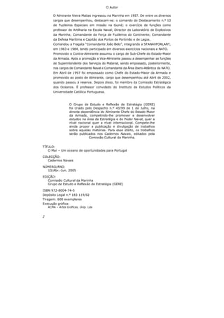 2
O Autor
O Almirante Vieira Matias ingressou na Marinha em 1957. De entre os diversos
cargos que desempenhou, destacam-se: o comando do Destacamento n.º 13
de Fuzileiros Especiais em missão na Guiné; o exercício de funções como
professor de Artilharia na Escola Naval; Director do Laboratório de Explosivos
da Marinha; Comandante da Força de Fuzileiros do Continente; Comandante
da Defesa Marítima e Capitão dos Portos de Portimão e de Lagos.
Comandou a Fragata “Comandante João Belo”, integrando a STANAVFORLANT,
em 1983 e 1984, tendo participado em diversos exercícios nacionais e NATO.
Promovido a Contra-Almirante assumiu o cargo de Sub-Chefe do Estado-Maior
da Armada. Após a promoção a Vice-Almirante passou a desempenhar as funções
de Superintendente dos Serviços do Material, sendo empossado, posteriormente,
nos cargos de Comandante Naval e Comandante da Área Ibero-Atlântica da NATO.
Em Abril de 1997 foi empossado como Chefe do Estado-Maior da Armada e
promovido ao posto de Almirante, cargo que desempenhou até Abril de 2002,
quando passou à reserva. Depois disso, foi membro da Comissão Estratégica
dos Oceanos. É professor convidado do Instituto de Estudos Políticos da
Universidade Católica Portuguesa.
O Grupo de Estudo e Reflexão de Estratégia (GERE)
foi criado pelo Despacho n.º 43/99 de 1 de Julho, na
directa dependência do Almirante Chefe do Estado-Maior
da Armada, competindo-lhe promover e desenvolver
estudos na área da Estratégia e do Poder Naval, quer a
nível nacional quer a nível internacional. Compete-lhe
ainda propor a publicação e divulgação de trabalhos
sobre aquelas matérias. Para esse efeito, os trabalhos
serão publicados nos Cadernos Navais, editados pela
Comissão Cultural da Marinha.
TÍTULO:
O Mar – Um oceano de oportunidades para Portugal
COLECÇÃO:
Cadernos Navais
NÚMERO/ANO:
13/Abr.-Jun. 2005
EDIÇÃO:
Comissão Cultural da Marinha
Grupo de Estudo e Reflexão de Estratégia (GERE)
ISBN 972-8004-74-5
Depósito Legal n.º 183 119/02
Tiragem: 600 exemplares
Execução gráfica:
ACMA – Artes Gráficas, Unip. Lda
 