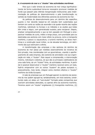 20
b. A economia do mar e o “cluster” das actividades marítimas
Para que o valor directo da economia do mar cresça significativa-
mente de forma sustentável torna-se necessário promover medidas de
fundo que passam pela referida reorganização institucional, pela imple-
mentação de políticas de desenvolvimento e pela transformação no
sentido da modernidade dos diferentes sectores da economia do mar.
As políticas de desenvolvimento para um domínio tão específico
quanto o mar deverão basear-se em estudos bem sustentados que
tenham em conta as razões da ascensão e da queda recente das nações
marítimas, sobretudo na Europa e os métodos e as acções que todas
têm vindo a seguir, com generalizado sucesso, para recuperar. Depois,
analisar comparativamente o que se tem passado em Portugal e pros-
pectivar medidas de curto, médio e longo prazo, com prioridade para as
destinadas aos sectores com maior efeito na procura, como o transporte
marítimo, a pesca e a aquacultura, o turismo marítimo, as obras marí-
timas e a construção naval militar, ou de elevada tecnologia, em detri-
mento das que estimulam a oferta.
A transformação das empresas e dos sectores do domínio da
economia do mar passa por medidas essencialmente da iniciativa do
foro privado, mas coordenadas com as governativas, visando o aperfei-
çoamento de cada empresa, dos sectores de actividade e da sua organi-
zação em rede, o “cluster”. Este requer a compreensão, a interiorização
mesmo, individual e colectiva, do que são os principais viabilizadores de
uma rede forte, de um “cluster” forte, de actividades marítimas. A partir
daí é possível desenvolver o “cluster” marítimo nacional como um todo,
fazê-lo emparceirar com os outros “clusters” de países europeus e,
possivelmente, mais tarde, integrar como membro efectivo o “cluster”
marítimo da União Europeia.
A rede de empresas que em Portugal operam no domínio da econo-
mia do mar podem agrupar-se, tentativamente, em nove sectores, consti-
tuindo cada um deles um “sub-cluster” formado pelas companhias que
exercem actividades dedicadas, ou apenas afins da economia marítima.
Teremos assim um “cluster” englobando (1) transportes marítimos, (2)
 