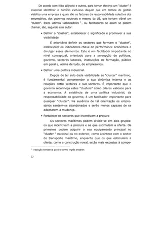 22
De acordo com Niko Wijnolst e outros, para tornar efectivo um “cluster” é
essencial identificar o domínio exclusivo daquilo que em termos de gestão
viabiliza uma empresa e quais são os factores da responsabilidade colectiva dos
empresários, dos governos nacionais e mesmo da UE, que tornam viável um
“cluster”. Estes últimos viabilizadores 4
, ou facilitadores se assim se podem
chamar, são, segundo esse autor:
• Definir o “cluster”, estabelecer o significado e promover a sua
visibilidade
É prioritário definir os sectores que formam o “cluster”,
estabelecer os indicadores chave de performance económica e
divulgar esses elementos. Este é um facilitador importante no
nível conceptual, orientado para a percepção de políticos,
governo, sectores laborais, instituições de formação, público
em geral e, acima de tudo, de empresários.
• Definir uma política industrial.
Depois de ter sido dada visibilidade ao “cluster” marítimo,
é fundamental compreender a sua dinâmica interna e as
relações entre sectores e sub-sectores. É importante que o
governo reconheça estes “clusters” como pilares valiosos para
a economia. A existência de uma política industrial, da
responsabilidade do governo, é um facilitador importante para
qualquer “cluster”. Na ausência de tal orientação os empre-
sários sentem-se abandonados e serão menos capazes de se
adaptarem à mudança.
• Fortalecer os sectores que incentivam a procura
Os sectores marítimos podem dividir-se em dois grupos:
os que incentivam a procura e os que estimulam a oferta. Os
primeiros podem adquirir o seu equipamento principal no
“cluster “ nacional ou no exterior, como acontece com o sector
do transporte marítimo, enquanto que os que estimulam a
oferta, como a construção naval, estão mais expostos à compe-
4
Tradução tentativa para o termo inglês enabler.
 