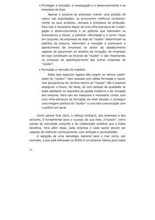 24
• Privilegiar a inovação, a investigação e o desenvolvimento e as
empresas de topo
Apenas é possível às empresas manter uma posição de
relevo nas exportações, se procurarem melhorar constante-
mente os seus produtos, serviços e processos de produção.
Para isso é necessário dispor de uma infra-estrutura de investi-
gação e desenvolvimento e de políticas que estimulem os
empresários a inovar, a partilhar informação e a correr riscos
em conjunto. As empresas de topo do “cluster” determinam os
padrões da procura, estimulam a inovação e promovem o
aparecimento de empresas no sector do abastecimento
capazes de assumirem os desafios da inovação. As empresas
de topo constituem as âncoras do “cluster” e são importantes
no processo de aperfeiçoamento das outras empresas do
“cluster”.
• Formação e mercado de trabalho
Estes dois aspectos ligados dão origem ao sétimo viabili-
zador do “cluster”. Sem pessoas com sólida formação e razoá-
veis perspectivas de carreira dentro do “cluster” não é possível
assegurar o futuro. De facto, só com pessoal de qualidade se
pode satisfazer os requisitos da gestão moderna e da inovação
dos sectores. Para isso ser exequível é necessário contar com
uma infra-estrutura de formação de nível elevado e conseguir
uma imagem positiva do “cluster” e uma boa comunicação com
o público em geral.
Como parece ficar claro, o esforço sinérgico, das empresas e dos
sectores, é fundamental para o sucesso da sua rede, o”cluster”, como
campo de actividade conjunto e de colaboração solidária que a todos
beneficia. Para além disso, cada empresa e cada sector devem ser
capazes de melhorar continuamente, com ambição e racionalidade.
A adopção de uma estratégia nacional para o mar como, por
exemplo, a que está delineada no RCEO é um patamar básico para todos
 