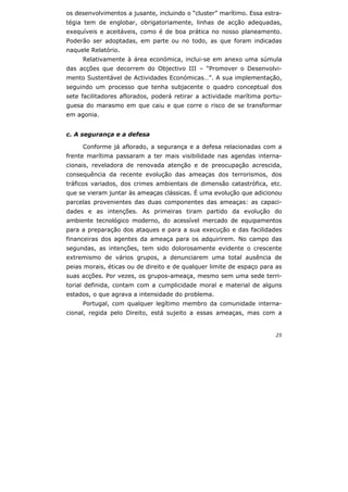 25
os desenvolvimentos a jusante, incluindo o “cluster” marítimo. Essa estra-
tégia tem de englobar, obrigatoriamente, linhas de acção adequadas,
exequíveis e aceitáveis, como é de boa prática no nosso planeamento.
Poderão ser adoptadas, em parte ou no todo, as que foram indicadas
naquele Relatório.
Relativamente à área económica, inclui-se em anexo uma súmula
das acções que decorrem do Objectivo III – “Promover o Desenvolvi-
mento Sustentável de Actividades Económicas…”. A sua implementação,
seguindo um processo que tenha subjacente o quadro conceptual dos
sete facilitadores aflorados, poderá retirar a actividade marítima portu-
guesa do marasmo em que caiu e que corre o risco de se transformar
em agonia.
c. A segurança e a defesa
Conforme já aflorado, a segurança e a defesa relacionadas com a
frente marítima passaram a ter mais visibilidade nas agendas interna-
cionais, reveladora de renovada atenção e de preocupação acrescida,
consequência da recente evolução das ameaças dos terrorismos, dos
tráficos variados, dos crimes ambientais de dimensão catastrófica, etc.
que se vieram juntar às ameaças clássicas. É uma evolução que adicionou
parcelas provenientes das duas componentes das ameaças: as capaci-
dades e as intenções. As primeiras tiram partido da evolução do
ambiente tecnológico moderno, do acessível mercado de equipamentos
para a preparação dos ataques e para a sua execução e das facilidades
financeiras dos agentes da ameaça para os adquirirem. No campo das
segundas, as intenções, tem sido dolorosamente evidente o crescente
extremismo de vários grupos, a denunciarem uma total ausência de
peias morais, éticas ou de direito e de qualquer limite de espaço para as
suas acções. Por vezes, os grupos-ameaça, mesmo sem uma sede terri-
torial definida, contam com a cumplicidade moral e material de alguns
estados, o que agrava a intensidade do problema.
Portugal, com qualquer legítimo membro da comunidade interna-
cional, regida pelo Direito, está sujeito a essas ameaças, mas com a
 