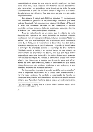 26
especificidade de dispor de uma enorme fronteira marítima, no Conti-
nente e nas Ilhas, a que acresce o novo factor de situação de essa fron-
teira nacional ser, em simultâneo, porta de entrada da União Europeia.
Coerentemente, a forma de encarar o sector da segurança e da defesa
do país tem de ser diferente, face aos novos perigos e às acrescidas
responsabilidades.
Este assunto é tratado pelo RCEO no objectivo IV, correlacionado
com premissas de geopolítica e de geoestratégia relevantes que fazem
parte do Objectivo I. Mais concretamente o Vector Estratégico 4.3 “Garantir
a Defesa dos Interesses Nacionais no Mar” desenvolve o assunto,
seguindo o método comum a todos os objectivos e vectores e termina
as análises com 18 Recomendações e Propostas
Trata-se, naturalmente, de um sector que é o objecto da muita
documentação conceptual da Defesa Nacional e de inúmeros trabalhos
escritos das mais diversas proveniências, incluindo os nossos “Cadernos
Navais”, pelo que, aparentemente, não se justificaria estar a revisitar o
tema. E, de facto, não é razoável que o desenvolva, mas tem toda a
pertinência salientar que a identificada nova circunstância do país exige
a atribuição de prioridade especial à segurança da área marítima.
Prioridade quanto a meios e, ao mesmo tempo, no que respeita ao
funcionamento da organização do Estado, para que este fique melhor
preparado no esforço de prevenção e de contenção das novas ameaças,
sem esquecer as antigas. Na verdade, a estrutura do Estado nem sempre
reflecte, com dinamismo, a vontade que deveria ter para gerir eficaz-
mente, de forma bem entrosada, todas as capacidades de que dispõe,
independentemente das unidades orgânicas a que pertencem e sem
atender a meandros de interesses sectoriais.
Por isso, repito a chamada de atenção que já fiz noutras ocasiões 5
,
sobre a imperiosa necessidade de o Estado usar extensivamente a
Marinha neste contexto. Na verdade, a organização da Marinha ao
contemplar em paralelo, articuladamente, as estruturas essencialmente
militar e a da Autoridade Marítima, dota o país de um instrumento único
5
Vd. Vieira Matias, “O Poder Naval e o Serviço Público”, Cadernos Navais, N.º 10,
Julho-Setembro 2004, p.p.67-81.
 