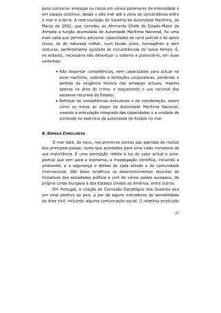 27
para contrariar ameaças ou riscos em vários patamares de intensidade e
em espaço contínuo, desde o alto mar até à zona de concordância entre
o mar e a terra. A restruturação do Sistema da Autoridade Marítima, de
Março de 2002, que cometeu ao Almirante Chefe do Estado-Maior da
Armada a função acumulada de Autoridade Marítima Nacional, foi uma
mais valia que permitiu adicionar capacidades de cariz policial e de apoio
cívico, às de natureza militar, num tecido único, homogéneo e sem
costuras, perfeitamente ajustado às circunstâncias do nosso tempo. É,
no entanto, necessário não desvirtuar o sistema e potenciá-lo, em duas
vertentes:
• Não dispersar competências, nem capacidades para actuar na
zona marítima, cedendo a tentações corporativas, perdendo o
sentido da exigência técnica das ameaças actuais, mesmo
apenas na área do crime, e esquecendo o uso racional dos
escassos recursos do Estado;
• Reforçar as competências executivas e de coordenação, assim
como os meios ao dispor da Autoridade Marítima Nacional,
visando a articulação integrada das capacidades e a unidade de
comando no exercício da autoridade do Estado no mar.
6. SÚMULA CONCLUSIVA
O mar está, de novo, nos primeiros pontos das agendas de muitos
dos principais países, como que acordados para uma visão inovadora da
sua importância. É uma percepção refeita à luz do valor actual e pros-
pectivo que tem para a economia, a investigação científica, incluindo a
ambiental, e a segurança e defesa de cada estado e da comunidade
internacional. São disso evidência os desenvolvimentos recentes de
iniciativas das sociedades política e civil de vários países europeus, da
própria União Europeia e dos Estados Unidos da América, entre outros.
Em Portugal, a criação da Comissão Estratégica dos Oceanos deu
um sinal positivo ao país, a par de alguns indicadores de sensibilidade
da área civil, incluindo alguma comunicação social. O relatório produzido
 