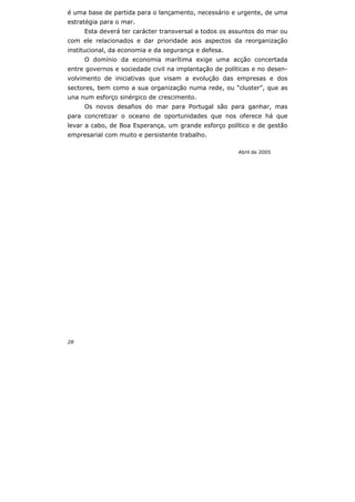 28
é uma base de partida para o lançamento, necessário e urgente, de uma
estratégia para o mar.
Esta deverá ter carácter transversal a todos os assuntos do mar ou
com ele relacionados e dar prioridade aos aspectos da reorganização
institucional, da economia e da segurança e defesa.
O domínio da economia marítima exige uma acção concertada
entre governos e sociedade civil na implantação de políticas e no desen-
volvimento de iniciativas que visam a evolução das empresas e dos
sectores, bem como a sua organização numa rede, ou “cluster”, que as
una num esforço sinérgico de crescimento.
Os novos desafios do mar para Portugal são para ganhar, mas
para concretizar o oceano de oportunidades que nos oferece há que
levar a cabo, de Boa Esperança, um grande esforço político e de gestão
empresarial com muito e persistente trabalho.
Abril de 2005
 