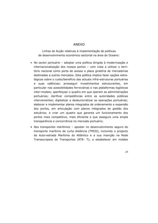 29
ANEXO
Linhas de Acção relativas à implementação de políticas
de desenvolvimento económico sectorial na área do Oceano:
• No sector portuário – adoptar uma política dirigida à modernização e
internacionalização dos nossos portos – com vista a utilizar o terri-
tório nacional como porta de acesso e placa giratória de mercadorias
destinadas a outros mercados. Esta política implica fazer opções estra-
tégicas sobre o custo/benefício das actuais infra-estruturas portuárias
e suas valências; prosseguir investimentos estruturantes, em
particular nas acessibilidades ferroviárias e nas plataformas logísticas
inter-modais; aperfeiçoar o quadro em que operam as administrações
portuárias; clarificar competências entre as autoridades públicas
intervenientes; digitalizar e desburocratizar as operações portuárias;
elaborar e implementar planos integrados de ordenamento e expansão
dos portos, em articulação com planos integrados de gestão dos
estuários; e criar um quadro que garanta um funcionamento dos
portos mais competitivo, mais eficiente e que assegure uma ampla
transparência e concorrência no mercado portuário;
• Nos transportes marítimos – apostar no desenvolvimento seguro do
transporte marítimo de curta distância (TMCD), incluindo o projecto
da Auto-estrada Marítima do Atlântico e a sua inserção na Rede
Transeuropeia de Transportes (RTE- T); e estabelecer em moldes
 